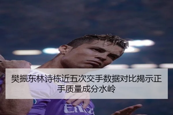 樊振东林诗栋近五次交手数据对比揭示正手质量成分水岭（MilanSports）